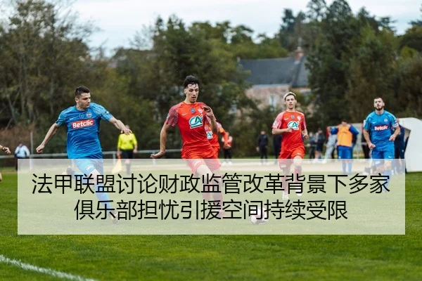 法甲联盟讨论财政监管改革背景下多家俱乐部担忧引援空间持续受限