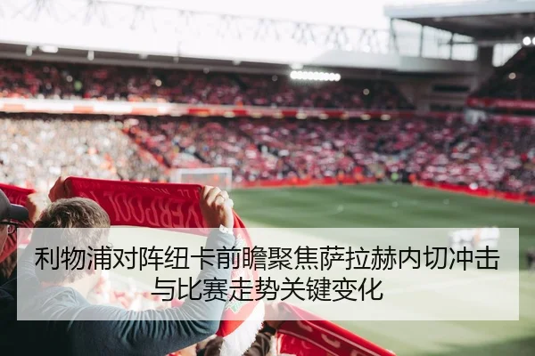 利物浦对阵纽卡前瞻聚焦萨拉赫内切冲击与比赛走势关键变化