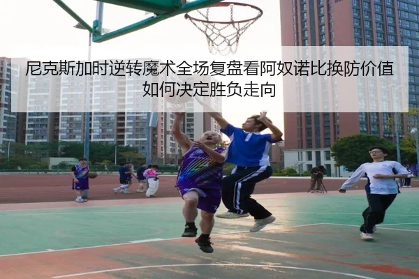 尼克斯加时逆转魔术全场复盘看阿奴诺比换防价值如何决定胜负走向